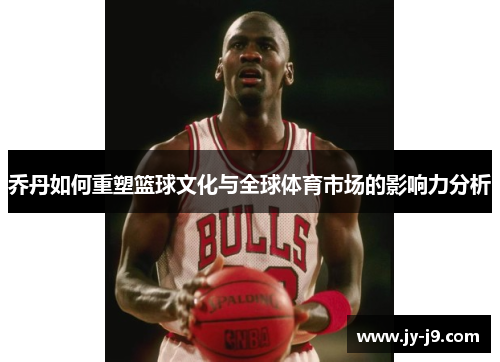 乔丹如何重塑篮球文化与全球体育市场的影响力分析
