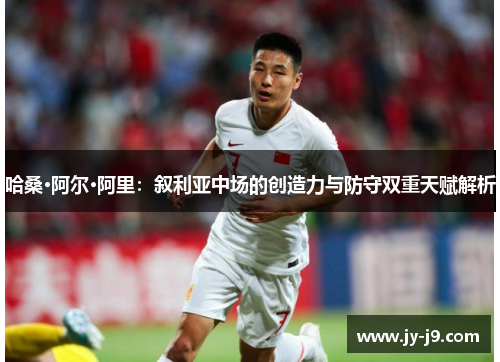 哈桑·阿尔·阿里：叙利亚中场的创造力与防守双重天赋解析