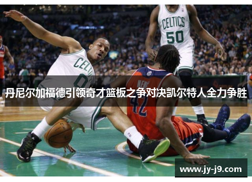 丹尼尔加福德引领奇才篮板之争对决凯尔特人全力争胜