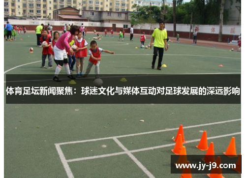 体育足坛新闻聚焦：球迷文化与媒体互动对足球发展的深远影响