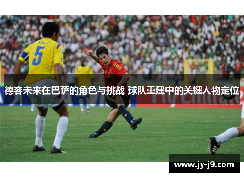 德容未来在巴萨的角色与挑战 球队重建中的关键人物定位
