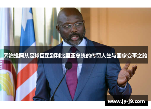 乔治维阿从足球巨星到利比里亚总统的传奇人生与国家变革之路