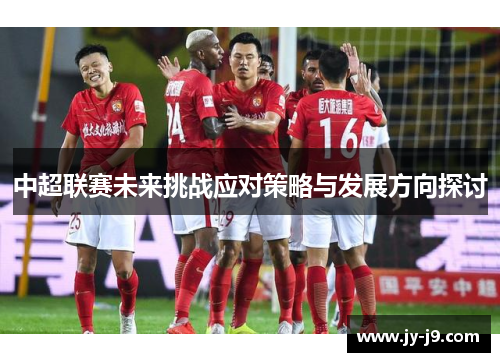 中超联赛未来挑战应对策略与发展方向探讨 中超联赛未来挑战应对策略与发展方向探讨