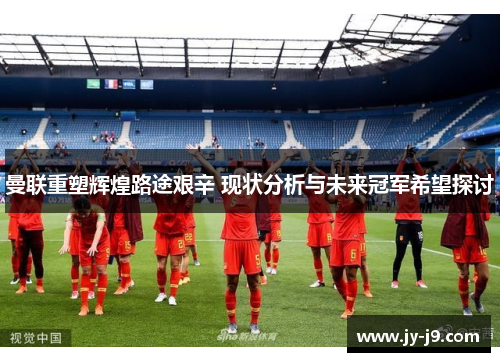 曼联重塑辉煌路途艰辛 现状分析与未来冠军希望探讨 曼联重塑辉煌路途艰辛 现状分析与未来冠军希望探讨