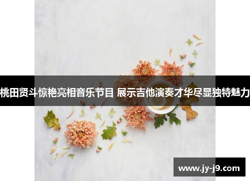 桃田贤斗惊艳亮相音乐节目 展示吉他演奏才华尽显独特魅力 桃田贤斗惊艳亮相音乐节目 展示吉他演奏才华尽显独特魅力
