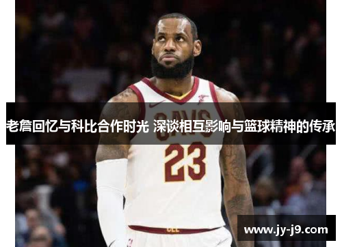 老詹回忆与科比合作时光 深谈相互影响与篮球精神的传承