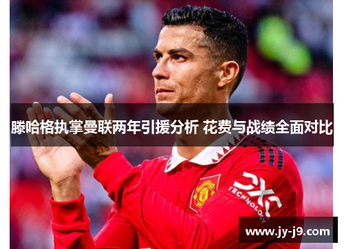 滕哈格执掌曼联两年引援分析 花费与战绩全面对比