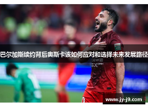 巴尔加斯续约背后奥斯卡该如何应对和选择未来发展路径 巴尔加斯续约背后奥斯卡该如何应对和选择未来发展路径