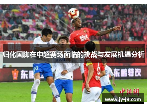 归化国脚在中超赛场面临的挑战与发展机遇分析 归化国脚在中超赛场面临的挑战与发展机遇分析