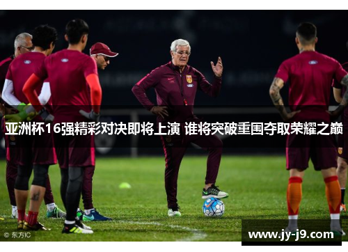 亚洲杯16强精彩对决即将上演 谁将突破重围夺取荣耀之巅