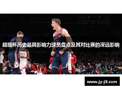 超级杯历史最具影响力球员盘点及其对比赛的深远影响