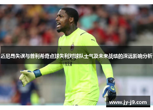 迈尼昂失误与普利希奇点球失利对球队士气及未来战绩的深远影响分析