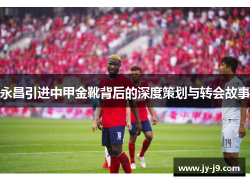 永昌引进中甲金靴背后的深度策划与转会故事
