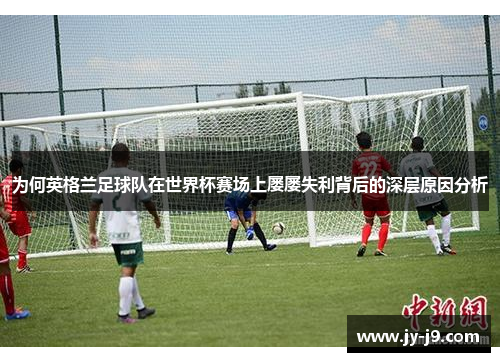 为何英格兰足球队在世界杯赛场上屡屡失利背后的深层原因分析