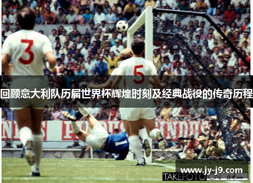 回顾意大利队历届世界杯辉煌时刻及经典战役的传奇历程