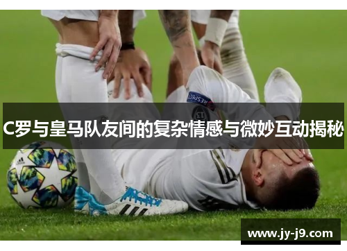 C罗与皇马队友间的复杂情感与微妙互动揭秘