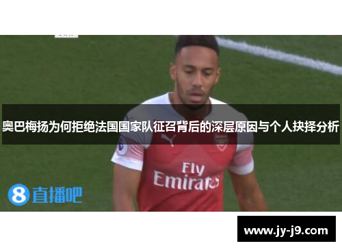 奥巴梅扬为何拒绝法国国家队征召背后的深层原因与个人抉择分析