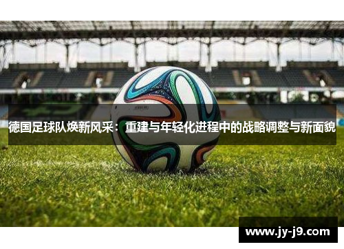 德国足球队焕新风采：重建与年轻化进程中的战略调整与新面貌