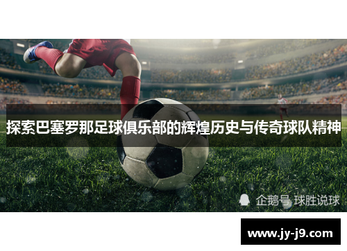 探索巴塞罗那足球俱乐部的辉煌历史与传奇球队精神